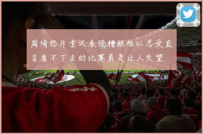 周琦怒斥索汉表现糟糕难以忍受直言看不下去的比赛真是让人失望
