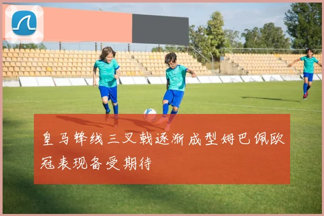 皇马锋线三叉戟逐渐成型姆巴佩欧冠表现备受期待