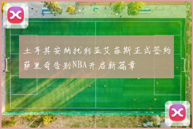 土耳其安纳托利亚艾菲斯正式签约萨里奇告别NBA开启新篇章