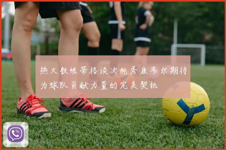 热火教练蒂格谈次轮秀康韦尔期待为球队贡献力量的完美契机