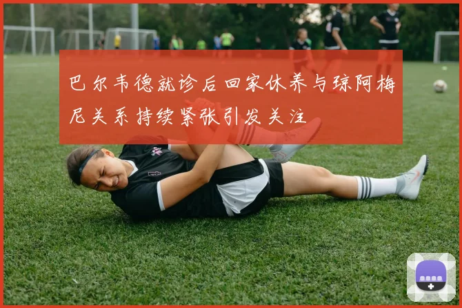巴尔韦德就诊后回家休养与琼阿梅尼关系持续紧张引发关注
