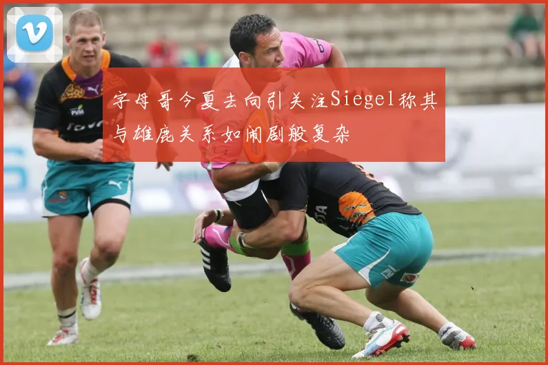 字母哥今夏去向引关注Siegel称其与雄鹿关系如闹剧般复杂