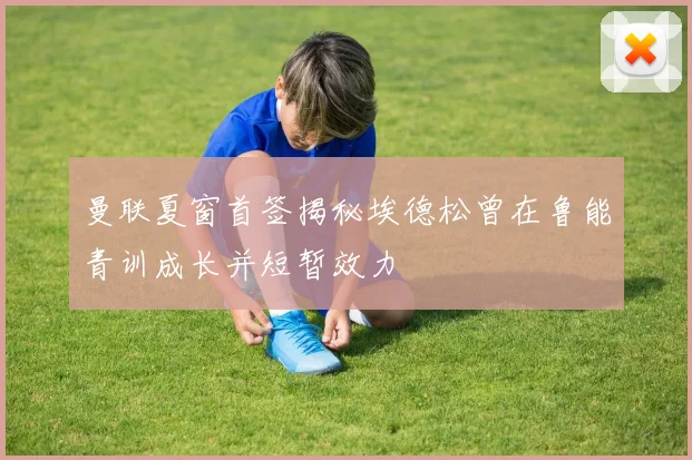 曼联夏窗首签揭秘埃德松曾在鲁能青训成长并短暂效力