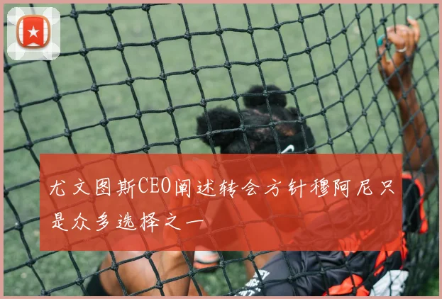 尤文图斯CEO阐述转会方针穆阿尼只是众多选择之一