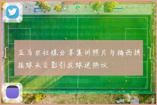亚马尔社媒分享集训照片与梅西拼接球衣合影引发球迷热议