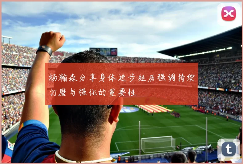 杨瀚森分享身体进步经历强调持续打磨与强化的重要性