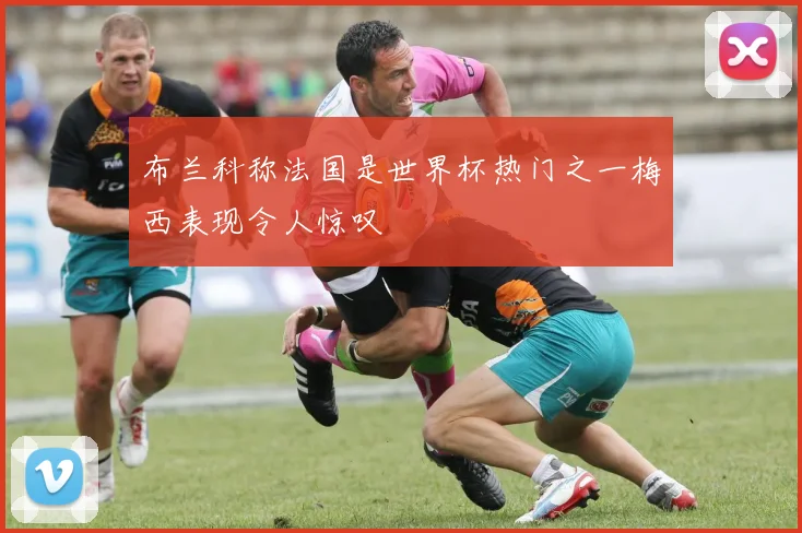 布兰科称法国是世界杯热门之一梅西表现令人惊叹