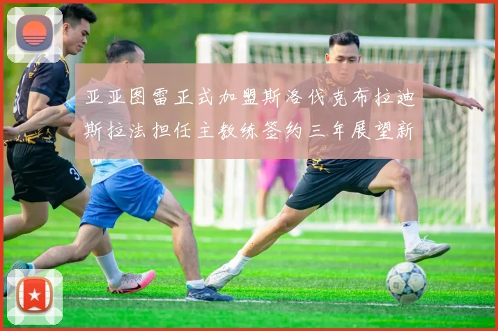 亚亚图雷正式加盟斯洛伐克布拉迪斯拉法担任主教练签约三年展望新篇章
