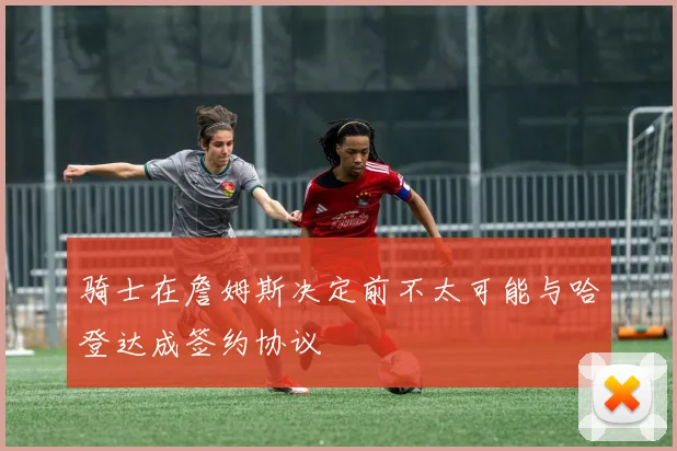 骑士在詹姆斯决定前不太可能与哈登达成签约协议