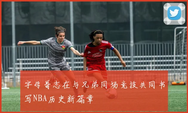 字母哥志在与兄弟同场竞技共同书写NBA历史新篇章